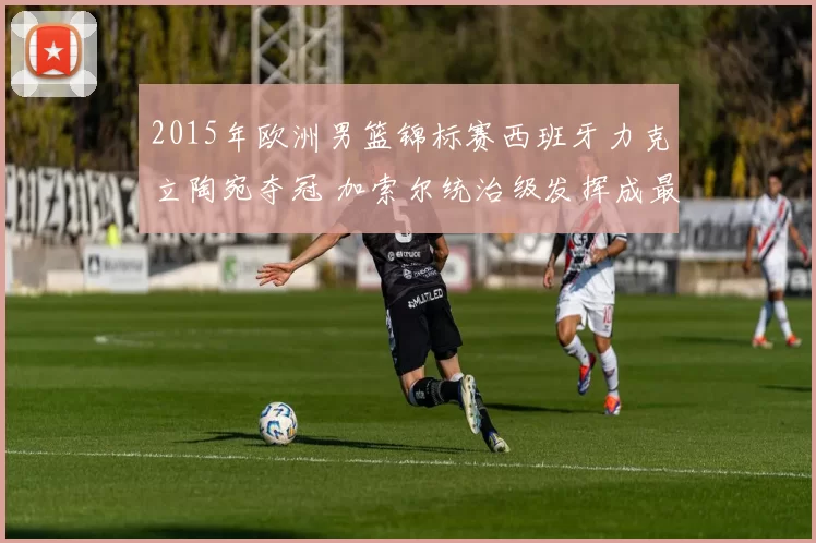 2015年欧洲男篮锦标赛西班牙力克立陶宛夺冠 加索尔统治级发挥成最大亮点