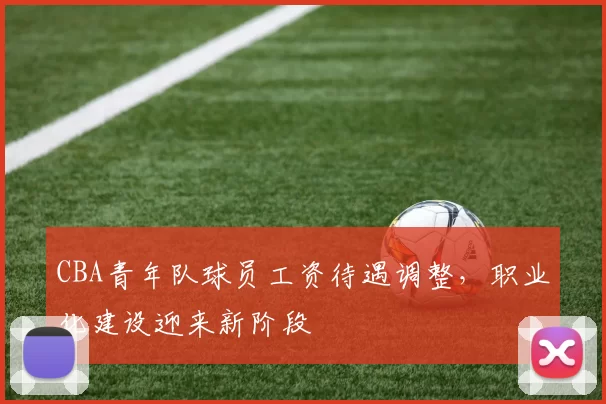 CBA青年队球员工资待遇调整,职业化建设迎来新阶段