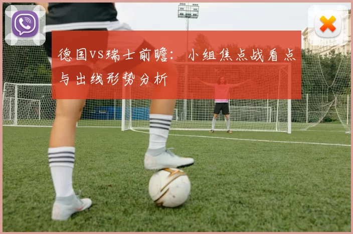 德国vs瑞士前瞻：小组焦点战看点与出线形势分析