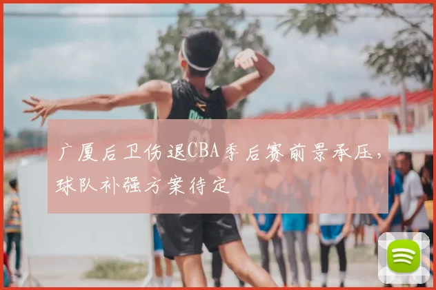 广厦后卫伤退CBA季后赛前景承压，球队补强方案待定