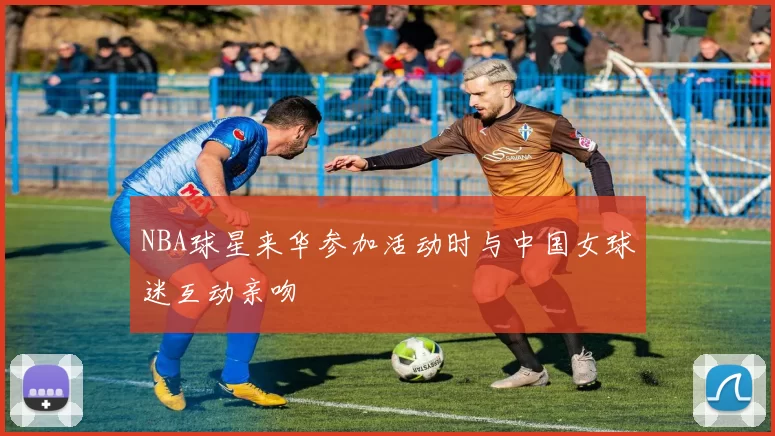 NBA球星来华参加活动时与中国女球迷互动亲吻