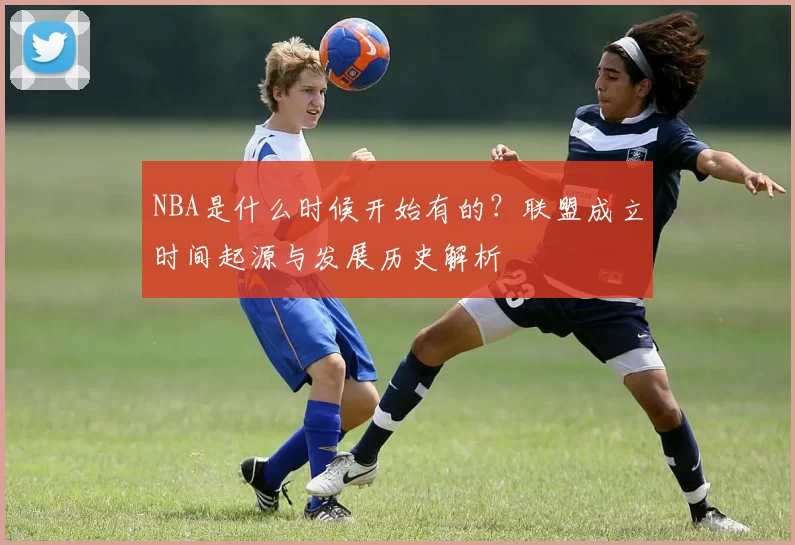 NBA是什么时候开始有的?联盟成立时间起源与发展历史解析