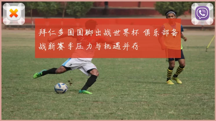 拜仁多国国脚出战世界杯 俱乐部备战新赛季压力与机遇并存