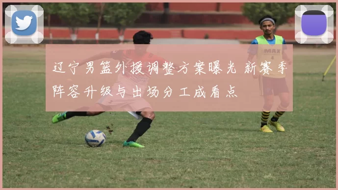 辽宁男篮外援调整方案曝光 新赛季阵容升级与出场分工成看点