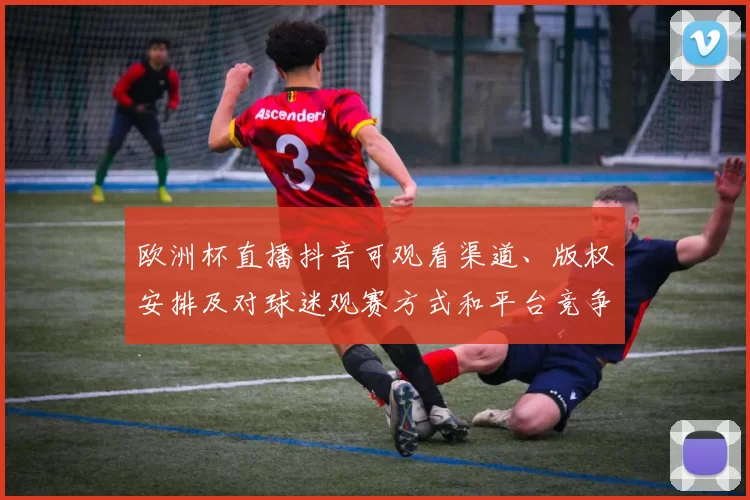 欧洲杯直播抖音可观看渠道、版权安排及对球迷观赛方式和平台竞争影响