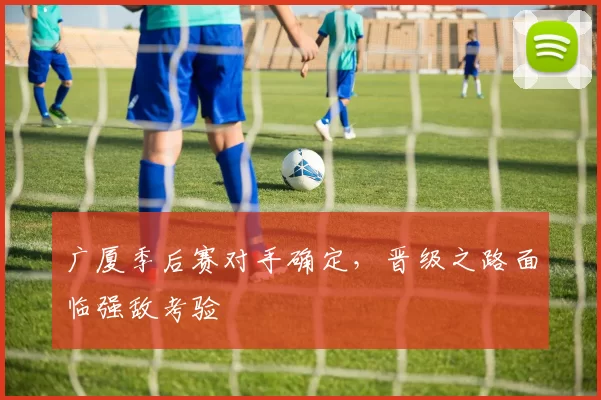 广厦季后赛对手确定，晋级之路面临强敌考验