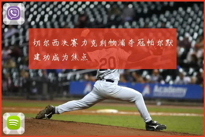 切尔西决赛力克利物浦夺冠帕尔默建功成为焦点