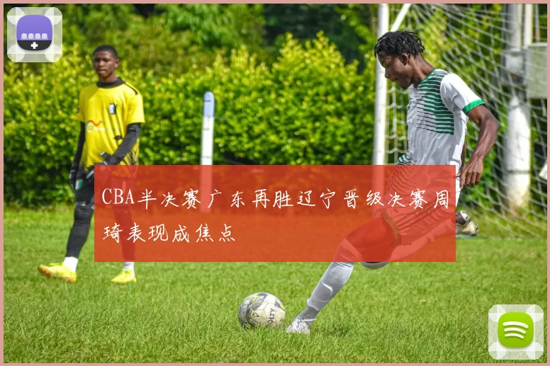 CBA半决赛广东再胜辽宁晋级决赛周琦表现成焦点