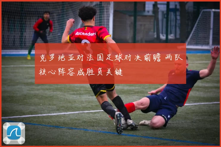 克罗地亚对法国足球对决前瞻 两队核心阵容成胜负关键